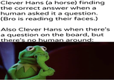 Clever Hans (a horse) finding the correct answer when a human asked it a question. (Bro is reading their faces.) Also Clever Hans when there's a question on the board, but there's no human around: