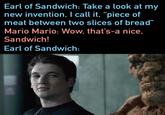 Earl of Sandwich: Take a look at my new invention, I call it, “piece of meat between two slices of bread" Mario Mario: Wow, that's-a nice, Sandwich! Earl of Sandwich: