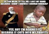 SO YOU MEAN TO TELL ME I LOST MY HAND BECAUSE I DIDN'T HARVEST ENOUGH RUBBER? YES, BUT I'M AGAINST IT BECAUSE IT CUTS INTO MY PROFITS
