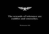The rewards of tolerance are cuddles and smooches. -Warhammer 40k