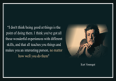 "I don't think being good at things is the point of doing them. I think you've got all these wonderful experiences with different skills, and that all teaches you things and makes you an interesting person, no matter how well you do them" Kurt Vonnegut