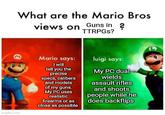 What are the Mario Bros views on Guns in? TTRPGs? M imgflip.com Mario says: I will tell you the precise specs, calibers and models of my guns. My PC uses realistic firearms or as close as possible luigi says: My PC dual wields assault rifles and shoots people while he does backflips