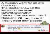 A Russian went for an eye check up. The Doctor showed the letters on the board: CZWXNQSTAZKY Doctor: Can you read this? Russian: Oh no, I can't! I really need new glasses etc EPIC TOP COMMENTS Czwxnqstazky Rozhdestvenskij Can someone explain me this joke please? I don't get it Like Reply 4d 13668