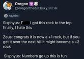 Oregon @oregonthedm.bsky.social ⑩he/him Sisphyus: F I got this rock to the top finally, I hate this Zeus: congrats it is now a +1 rock, but if you get it over the next hill it might become a +2 rock Sisphyus: Numbers go up this is fun
