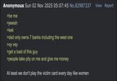 Anonymous Sun 02 Nov 2025 05:07:45 No.82987337 >be me >jewish >kek >dad only owns 7 banks including the west one >oy vey >get a load of this guy >people take pity on me and give me money At least we don't play the victim card every day like women View Report