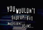 YOU WOULDN'T SHOW UP FAT AND WEARING JEANS