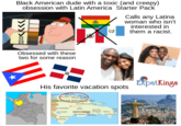 Black American dude with a toxic (and creepy) obsession with Latin America Starter Pack Calls any Latina woman who isn't interested in them a racist. Obsessed with these two for some reason His favorite vacation spots ExpatKings DOMINICAN REPUBLIC ■Comendador SANTO DOMINGO M San Cratobul Pyta La Roman
