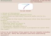 Anonymous > tired of Windows 7 15 KB WEBP 11/3/2025, 5:30:19 PM No.17519255 > hear good things about Linux > someone on the MLP forums tells me to try Ubungu > navigate to the web-site and click the download button > get an ios file (?) > website says to burn it > can't find my lighter > whatever, double click it > "Windows doesn't have a program to open this file type" Linux is so broken they gave me an Apple installer for my PC. Why do people use this operating system?