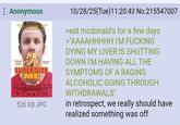 Anonymous "I'm Lovin' it!" SUPERSIZE ME Atom of Epic Perfiigis 526 KB JPG 10/28/25(Tue)11:20:43 No.215547007 >eat mcdonald's for a few days >"AAAAHHHHH I'M F------ DYING MY LIVER IS SHUTTING DOWN I'M HAVING ALL THE SYMPTOMS OF A RAGING ALCOHOLIC GOING THROUGH WITHDRAWALS" in retrospect, we really should have realized something was off