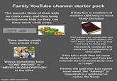 Family YouTube channel starter pack The parents think of their kids as cash cows, and they keep having more kids so they can have more cash cows If they live in southern of western USA they're most likely Christian pregnant D not pregnant These families usually have at least 3 kids Videos sometimes have "GONE WRONG❞ or "MERCH IN DESCRIPTION" in the titles Their viewers are mostly little kids are jealous of these families, but when those viewers grow up they feel sorry for those kids The parents usually get into some sort of controversy at some point If the kid is male then his name likely ends in "den", and if the kid is female then her name likely ends in "Leigh❞ Parents will spell their kids names super weird, like "Ashleigh" (r/ tragedeigh is a goldmine for names like these) made with mematic