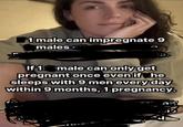 1 male can impregnate 9 males If 1 male can only get pregnant once even if he sleeps with 9 men every day within 9 months, 1 pregnancy.