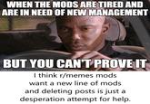 WHEN THE MODS ARE TIRED AND ARE IN NEED OF NEW MANAGEMENT BUT YOU CAN'T PROVE IT imgflip.com I think r/memes mods want a new line of mods and deleting posts is just a desperation attempt for help.