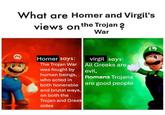 What are Homer and Virgil's views on the Trojan ? War M Homer says: The Trojan War was fought by human beings, who acted in both honerable and brutal ways, on both the Trojan and Greek sides virgil says: All Greeks are evil, Romans Trojans are good people