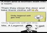 A man and a woman walk into a room. Then they close the door and take there clothe off! Only legend will get this Only legends will get this. Me, A Legend: "I get it"