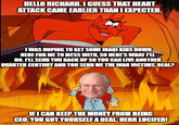 HELLO RICHARD. I GUESS THAT HEART ATTACK CAME EARLIER THAN I EXPECTED. I WAS HOPING TO GET SOME IRAQI KIDS DOWN HERE FOR ME TO MESS WITH, SO HERE'S WHAT I'LL DO. I'LL SEND YOU BACK UP SO YOU CAN LIVE ANOTHER QUARTER CENTURY AND YOU SEND ME THE WAR VICTIMS. DEAL? IF I CAN KEEP THE MONEY FROM BEING CEO, YOU GOT YOURSELF A DEAL, HERR LUCIFER! imgflip.com