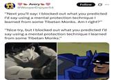 Avery @WooperEnjoyer54 Follow "Next you'll say: I blocked out what you predicted I'd say using a mental protection technique I learned from some Tibetan Monks. Am I right?" "Nice try, but I blocked out what you predicted I'd say using a mental protection technique I learned from some Tibetan Monks."