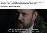 Time traveller: "We shall go back in time and stop the assassination of Archduke Franz Ferdinand to prevent the First World War!" Historians a century later: War on an industrial scale is inevitable. They did it themselves within a few years.