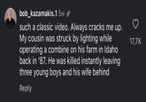 bob_kazamakis.1 5w✰ such a classic video. Always cracks me up. My cousin was struck by lighting while operating a combine on his farm in Idaho back in '87. He was killed instantly leaving three young boys and his wife behind Reply 17,7K