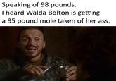 Speaking of 98 pounds. I heard Walda Bolton is getting a 95 pound mole taken of her ass.