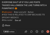 EVERYONE SHUT UP IF YOU LIKE POSTS TAGGED HALLOWEEN THE LIKE TURNS INTO A PUMKPIN!!!!!! #halloween #dan and phil #phan #YES THIS IS RELATED TO DNP BECAUSE ITS SPOOKY WEEK!!!!! #this rocks! See all Blaze 7,832 notes DO