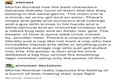 stairset Mortal Kombat has the best characters because literally none of them feel like they belong in the same genre. The main trio is a monk, an army girl and an actor. There's ninjas and gods and sorcerers and cyborgs and a guy with knives in his hands and a blind samurai and an immortal cowboy and a naked bug lady and an Aztec war god. The keeper of time is some bald chick voiced by Jennifer Hale. There's a character who's literally just a cop like not even a cop who has incredible martial arts skills or anything just a completely average cop who just got pulled into this. His power is Gun and he once defeated a big four armed fire breathing tiger monster using only the power of Gun. armchair-factotum Mortal Kombat really captures the feeling of a bunch of kids making their toys fight Source: stairset