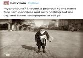 babytrain Follow my pronouns? i havent a pronoun to me name fore i am penniless and own nothing but me cap and some newspapers to sell ya