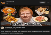 woodwool 6d Follow LAST MEALS 37:38 nk Ed Sheeran Eats His Last Meal MK Mythical Kitchen a bit harsh but for what hes subjected retail workers to over the years i suppose its what must be done