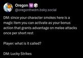Oregon @oregonthedm.bsky.social DM: since your character smokes here is a magic item you can activate as your bonus action that grants advantage on melee attacks once per short rest Player: what is it called? DM: Lucky Strikes