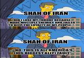 SHAH OF IRAN "DID I LOSE MY THRONE BECAUSE I MADE MULTIPLE ENEMIES AND FAILED TO KEEP THE LOYALTY OF MY PEOPLE-" !!!! imgflip.com SHAH OF IRAN "NO, THIS IS ALLS CHIS BIGGEST ALLY) FAULT"