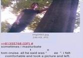 >>81355768 (OP) # img0465.jpg 248 KB JPG sometimes i masturbate t tom cruise. all he said was " 0 ee ". i felt comfortable and took a picture and left.