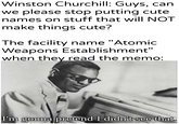 Winston Churchill: Guys, can we please stop putting cute names on stuff that will NOT make things cute? The facility name "Atomic Weapons Establishment" when they read the memo: I'm gonna pretend I didn't see that.