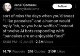Janel Comeau @VeryBadLlama Follow sort of miss the days when you'd tweet "I like pancakes" and a human would reply "oh, so you hate waffles" instead of twelve Al bots responding with "pancakes are an enjoyable food" 12:08 PM - 12 Jan 25 2.3M Views 14.7K Reposts 216 Quotes 210K Likes