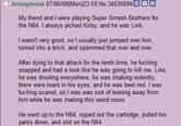Anonymous 07/06/09(Mon)23:59 No.34036094 Q My friend and I were playing Super Smash Brothers for the N64. I always picked Kirby, and he was Link. I wasn't very good, so I usually just jumped over him, turned into a brick, and spammed that over and over. After dying to that attack for the tenth time, he f------ snapped and had a look like he was going to kill me. Like, he was drooling everywhere, he was shaking violently, there were tears in his eyes, and he was beet red. I was f------ scared, so I was was sort of leaning away from him while he was making this weird noise. He went up to the N64, ripped out the cartridge, pulled his pants down, and s--- on the N64.
