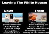 Leaving The White House: Now: u/-et37- OF THE UNITED Then: -One last meh press conference -A mid parade if you're lucky -Boring Plane ride back home -Bar reporters from following you -An epic 21 Gun Salute via Battleships -Immediately leave the country for an African Safari