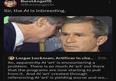 BurstAngel15 @BurstangelIn Sir, the Al is inbreeding. KE MA Lazgar Lockman; Artificer in cha.... 20h So, apparently Al 'art' is encountering a problem. There is so much Al 'art' out there that the programs are now starting to pull from it. And Al 'art' created through referencing Al 'art' is yielding worse and wo...