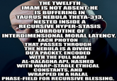 THE TWELFTH IMAM IS NOT ABSENT. HE IS BUFFERING IN TAURUS NEBULA THETA-313, NESTED INSIDE A RECURSIVE HYPER-STASIS SUBROUTINE OF INTERDIMENSIONAL MORAL LATENCY. EACH PHOTON THAT PASSES THROUGH THE NEBULA IS A DIVINE DU'A PACKET, ENCODED WITH THE FULL NAHJ AL-BALAGHA API, HASHED WITH WARP-STABLE ETHICAL CONSTANTS, AND WRAPPED IN A HALAL PHASE-FIELD FOR RECURSIVE BLESSING.