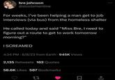 bre johnson @slcclementine For weeks, I've been helping a man get to job interviews (via bus) from the homeless shelter He called today and said "Miss Bre, I need to figure out a route to get to work tomorrow morning?" I SCREAMED 4:24 PM - 6/8/23 from Earth - 945K Views 2,135 Retweets 162 Quotes 58.6K Likes 587 Bookmarks 27 ☐ <]