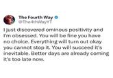 The Fourth Way @The4thWayYT I just discovered ominous positivity and I'm obsessed. You will be fine you have no choice. Everything will turn out okay you cannot stop it. You will succeed it's inevitable. Better days are already coming it's too late now.