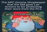 The NPC Gnome Shopkeeper that the DM gave Lair Actions to for protecting their store from the PCs. I am a m-----------