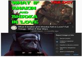 WHAT IF ANAKIN AND AHSOKA IN LOVE (? TRILOGY 13:59 What if Anakin and Ahsoka Fell in Love? Full Trilogy - What if Star Wars 228K views 11 months ago u/TonyTheMage Report image or title Sexual content Violent or repulsive content Hateful or abusive content Harmful or dangerous acts Spam or misleading get out 1. Now CANCEL REPORT