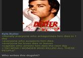 DEXTER THE FIRST SEASON 16 Kyle Butler >literally everyone who antagonises him dies in 1 day >everyone who suspects him dies >everyone he loves dies or leaves >captain who arrests him dies the next day >"OH WOW I WONDER WHO KILLED ALL THESE PEOPLE" Who writes this dogshit?