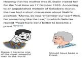 Hearing that his mother was ill, Stalin visited her for the final time on 17 October 1935. According to an unpublished memoir of Geladze's doctor, the two had a short discussion about Stalin's position: "Mama, do you remember our tsar? Well, I'm something like the tsar," to which Geladze replied "You'd have done better to become a priest."[39] [40] Mama I became one of the most powerful men in the world Should have been a Priest.