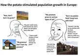 How the potato stimulated population growth in Europe: "Noo, don't burn my grain!" - "My grain needs loamy, well drained soil. And it needs to be left fallow every other year." "My granary! "I have a small window of time to harvest, thresh and winnow my Don't loot my grain!" granary!" "My potatoes grow on various types of soil." "Oh look, king Frederick the Great himself is visiting my potato field." "Burn my potato field? Good luck with that!" "Harvest? I just dig up my potatoes and eat them. Andthosel do harvest i can just store in a cellar or a hole in the ground."