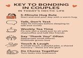 KEY TO BONDING IN COUPLES 10 = 0) IN TODAY'S HECTIC LIFE 5-Minute Hug Rule Start and end your day with a warm hug. Talk, Don't Text Take 10 minutes before sleeping to talk (not scroll) Weekly Tea Time Fix one slot a week just to sit with chai/coffee and talk like friends Say 'Thank You" Often ( Appreciate small efforts. Gratitude grows love Touch & Laugh A small touch, a playful joke, a shared memory - these are the glue Do Chores Together Turn tasks into teamwork