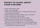 THINGS TO LEARN ABOUT YOUR PARTNER: •Their attachment style. Their love language. . What stresses them out or makes them become emotionally flooded? What makes them feel better when stressed? What makes them feel loved? • How much alone time do they need? What are their big dreams and life goals? • Do they have any past hurts or traumas that affect how they relate to you in the relationship? The things that turn them on and what they need to feel safe and enjoy intimacy.