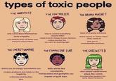 types of toxic people THE NARCISSIST crazyadcomics THE CONTROLLER THE DRAMA MAGNET only cares about themselves lacks empathy truly believes they are better than everyone around them tries to control everything around them needs to be in charge of every decision makes you feel like you can't do anything right feeds off of gossip and drama drama seems to "follow them" (they create it) puts you in uncomfortable positions THE ENERGY VAMPIRE THE COMPULSIVE LIAR THE GREEN EYED drains you of energy, overwhelms you creates problems and feeds on the negativity criticizes and bullies you tells white lies constantly manipulates and gaslights you master of guilt trips cannot be happy for other people's good fortune plays the victim minimizes other people to feel better about themselves