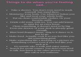 Things to do when you're feeling sad. Take a shower. You don't even need to wash yourself. Just stand there. Moisturise your body. Use whatever lotion you like and treat your whole body. Put on clean comfortable clothes. Or your favorite outfit. Drink cold water with ice. You can add lemon or mint for an extra boost. Clean something. It doesn't need to be big. Even one drawer of your desk is already good enough. ⚫ Blast loud (happy) music. Sing to it dance to it, just let go. • Make food. Actually cook it so you feel like you did something good. • Make something like a drawing or a picture etc. Something creative even if you feel like you Go outside take a walk and enjoy nature. • Search for social contact. You don't even need to talk. Just listen to the other person. You can also call or text someone.