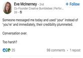 Eve McInerney - 2nd Co-Founder Creative Bumblebee | Perfor... 2d.→ + Follow Someone messaged me today and used 'your' instead of 'you're' and immediately, their credibility plummeted. Conversation over. Too harsh? CG 25 98 comments • 1 repost