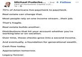 Michael Puderbe... 2nd + Follow . CEO of Parkstone Capital LLC... 1d → . 70% of Americans live paycheck to paycheck. Real estate can change that. Most people rely on one income stream...their job. That's fragile. Real estate builds another: Distributions that hit your account whether you're working late or on vacation. Over time, those checks grow into a second income. And eventually, a foundation for generational wealth. Cash flow today. Appreciation tomorrow. Legacy forever.
