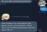 do you like mashed potatoes 9:12 PM 1 unread message that makes my tomodachi life game scary accurate bc i feed your mii mashed potatoes and he does like it yes 9:13 PM✓